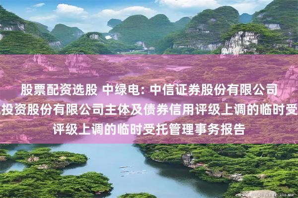 股票配资选股 中绿电: 中信证券股份有限公司关于天津中绿电投资股份有限公司主体及债券信用评级上调的临时受托管理事务报告