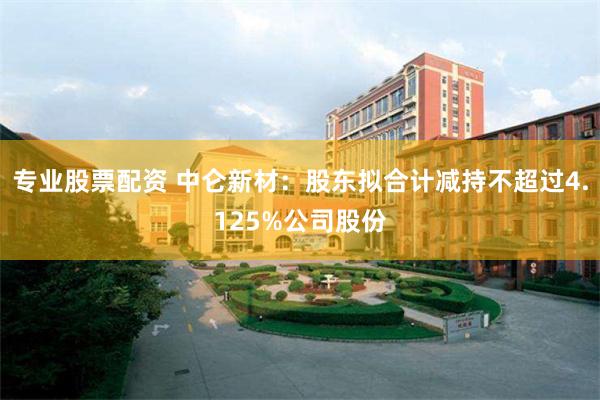 专业股票配资 中仑新材：股东拟合计减持不超过4.125%公司股份