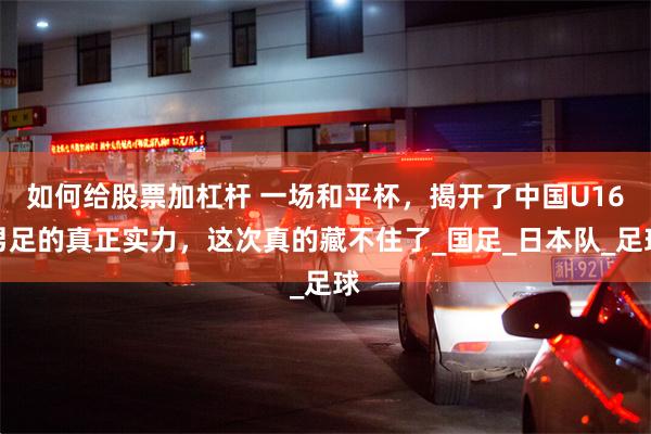 如何给股票加杠杆 一场和平杯，揭开了中国U16男足的真正实力，这次真的藏不住了_国足_日本队_足球