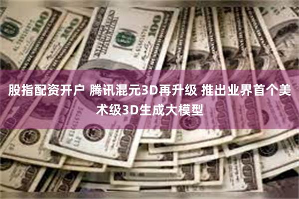 股指配资开户 腾讯混元3D再升级 推出业界首个美术级3D生成大模型