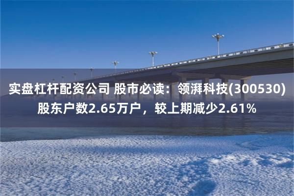 实盘杠杆配资公司 股市必读：领湃科技(300530)股东户数2.65万户，较上期减少2.61%