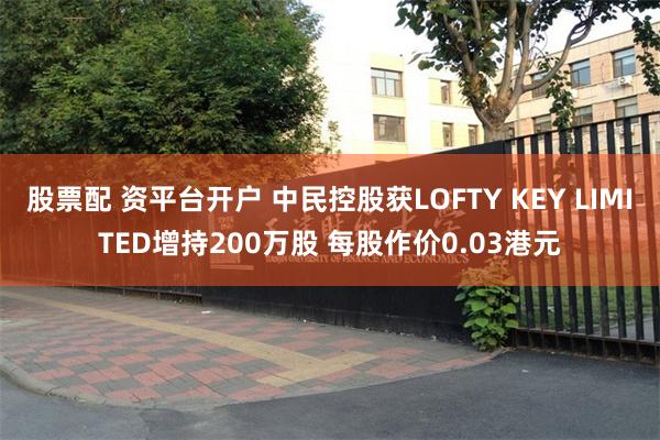 股票配 资平台开户 中民控股获LOFTY KEY LIMITED增持200万股 每股作价0.03港元