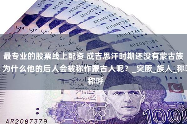 最专业的股票线上配资 成吉思汗时期还没有蒙古族，为什么他的后人会被称作蒙古人呢？_突厥_族人_称呼