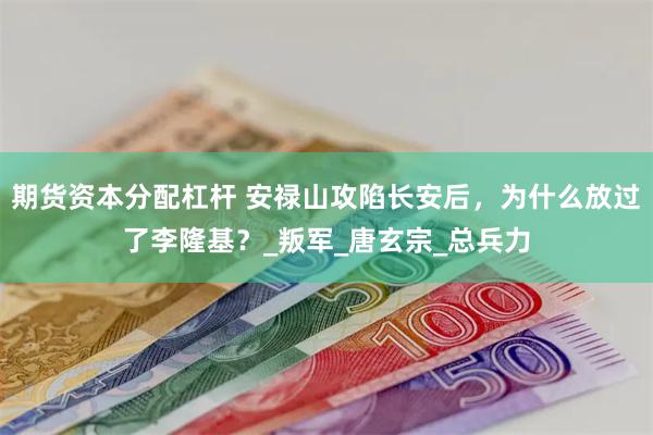 期货资本分配杠杆 安禄山攻陷长安后，为什么放过了李隆基？_叛军_唐玄宗_总兵力