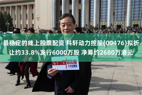 最稳定的线上股票配资 科轩动力控股(00476)拟折让约33.8%发行6000万股 净筹约2680万港元