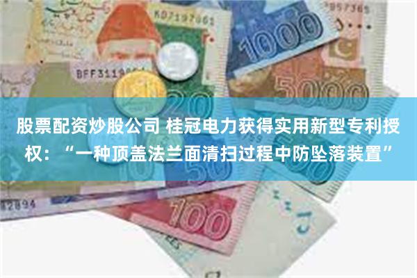 股票配资炒股公司 桂冠电力获得实用新型专利授权：“一种顶盖法兰面清扫过程中防坠落装置”