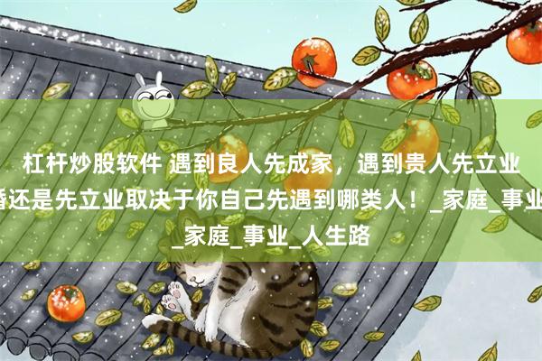 杠杆炒股软件 遇到良人先成家，遇到贵人先立业！先结婚还是先立业取决于你自己先遇到哪类人！_家庭_事业_人生路