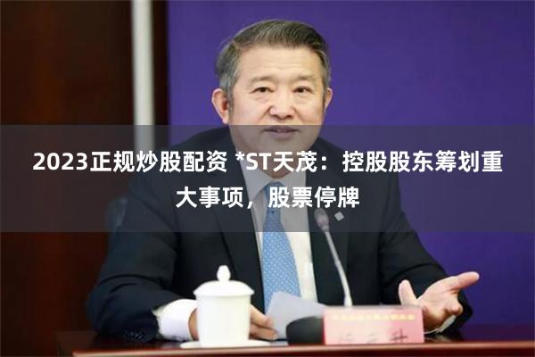 2023正规炒股配资 *ST天茂：控股股东筹划重大事项，股票停牌