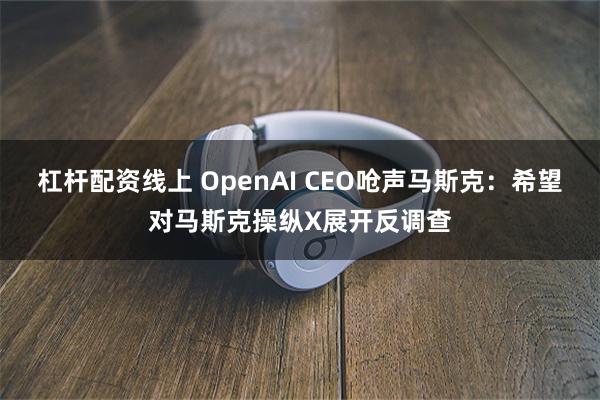杠杆配资线上 OpenAI CEO呛声马斯克：希望对马斯克操纵X展开反调查
