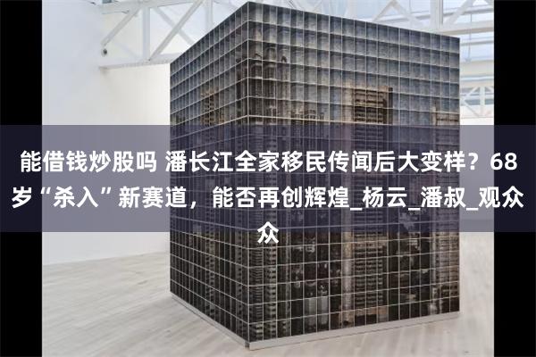 能借钱炒股吗 潘长江全家移民传闻后大变样？68岁“杀入”新赛道，能否再创辉煌_杨云_潘叔_观众