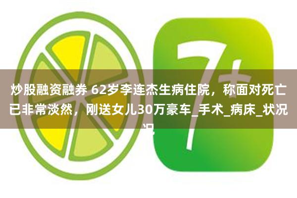 炒股融资融券 62岁李连杰生病住院，称面对死亡已非常淡然，刚送女儿30万豪车_手术_病床_状况