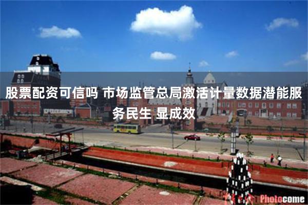 股票配资可信吗 市场监管总局激活计量数据潜能服务民生 显成效