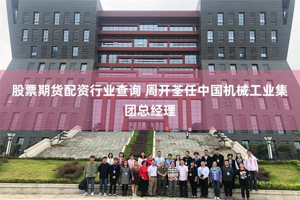 股票期货配资行业查询 周开荃任中国机械工业集团总经理
