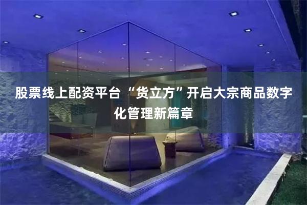 股票线上配资平台 “货立方”开启大宗商品数字化管理新篇章