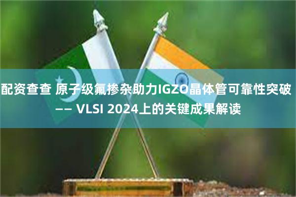 配资查查 原子级氟掺杂助力IGZO晶体管可靠性突破 —— VLSI 2024上的关键成果解读