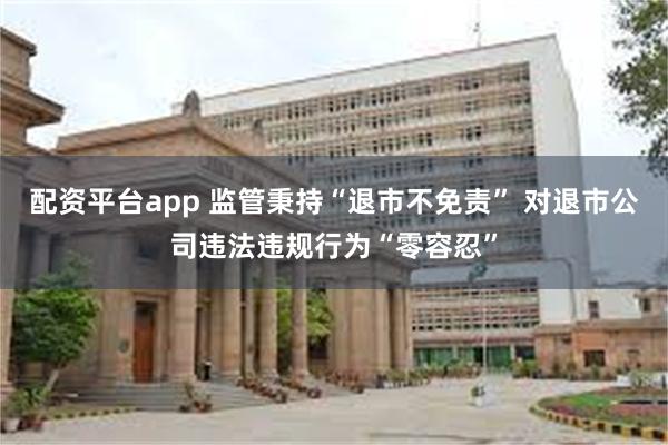 配资平台app 监管秉持“退市不免责” 对退市公司违法违规行为“零容忍”