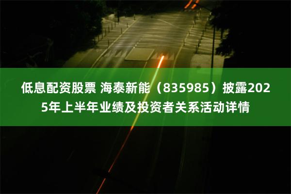低息配资股票 海泰新能（835985）披露2025年上半年业绩及投资者关系活动详情