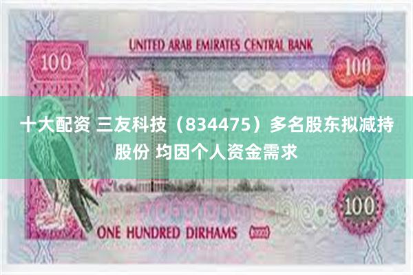 十大配资 三友科技（834475）多名股东拟减持股份 均因个人资金需求