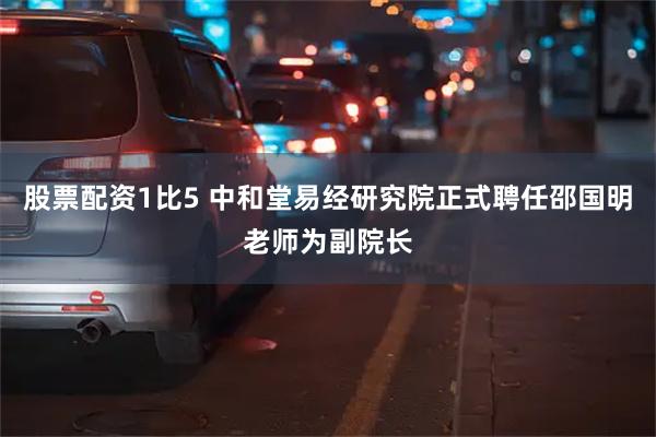 股票配资1比5 中和堂易经研究院正式聘任邵国明老师为副院长
