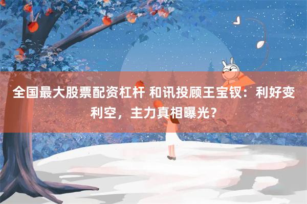 全国最大股票配资杠杆 和讯投顾王宝钗：利好变利空，主力真相曝光？