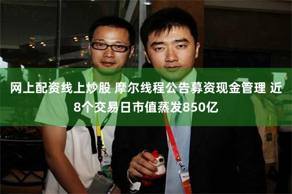 网上配资线上炒股 摩尔线程公告募资现金管理 近8个交易日市值蒸发850亿