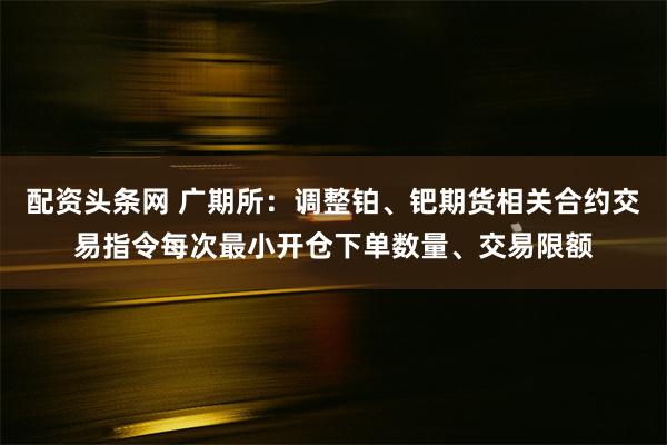 配资头条网 广期所：调整铂、钯期货相关合约交易指令每次最小开仓下单数量、交易限额