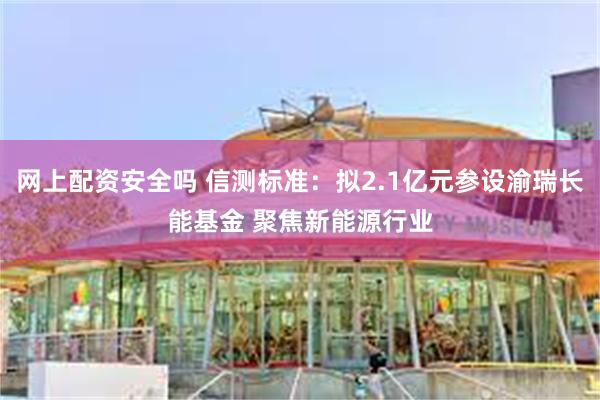 网上配资安全吗 信测标准：拟2.1亿元参设渝瑞长能基金 聚焦新能源行业