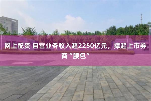 网上配资 自营业务收入超2250亿元，撑起上市券商“腰包”