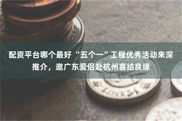 配资平台哪个最好 “五个一”工程优秀活动来深推介，邀广东爱侣赴杭州喜结良缘