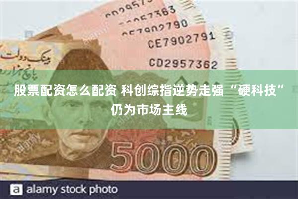 股票配资怎么配资 科创综指逆势走强 “硬科技”仍为市场主线