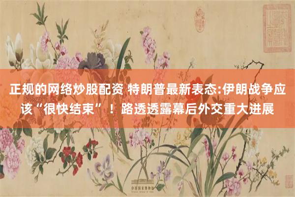 正规的网络炒股配资 特朗普最新表态:伊朗战争应该“很快结束” ！路透透露幕后外交重大进展