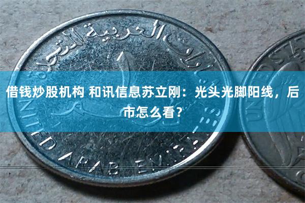 借钱炒股机构 和讯信息苏立刚：光头光脚阳线，后市怎么看？